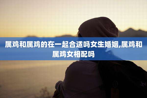 属鸡和属鸡的在一起合适吗女生婚姻,属鸡和属鸡女相配吗
