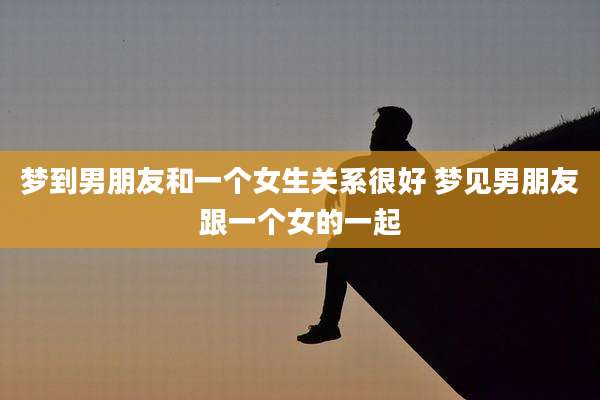 梦到男朋友和一个女生关系很好 梦见男朋友跟一个女的一起