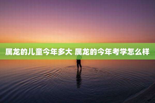 属龙的儿童今年多大 属龙的今年考学怎么样