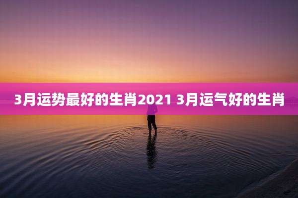3月运势最好的生肖2021 3月运气好的生肖