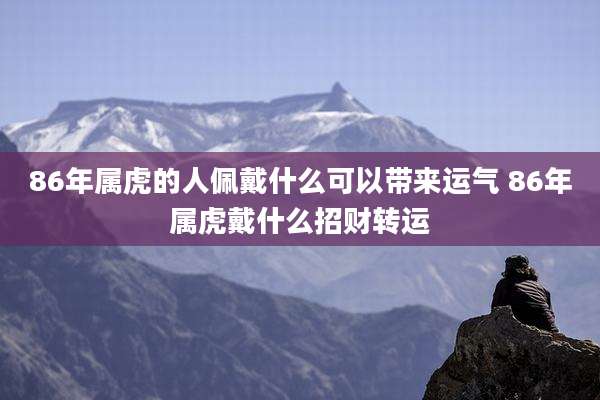 86年属虎的人佩戴什么可以带来运气 86年属虎戴什么招财转运