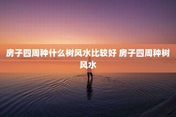房子四周种什么树风水比较好 房子四周种树风水