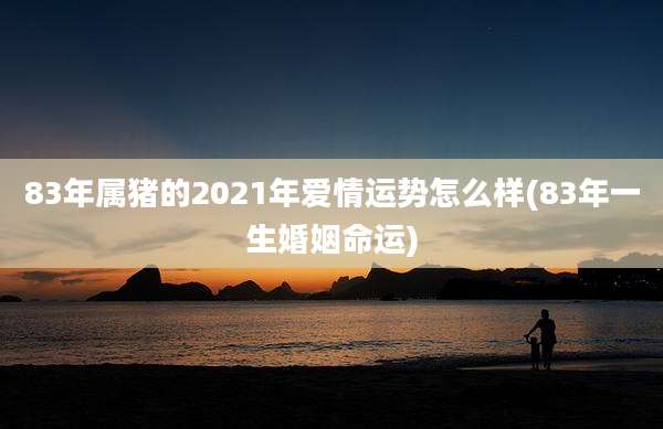 83年属猪的2021年爱情运势怎么样(83年一生婚姻命运)