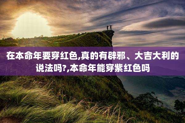 在本命年要穿红色,真的有辟邪、大吉大利的说法吗?,本命年能穿紫红色吗