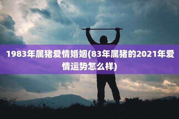 1983年属猪爱情婚姻(83年属猪的2021年爱情运势怎么样)