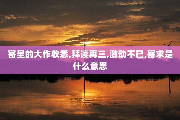 寄呈的大作收悉,拜读再三,激动不已,寄求是什么意思
