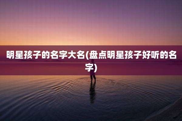 明星孩子的名字大名(盘点明星孩子好听的名字)