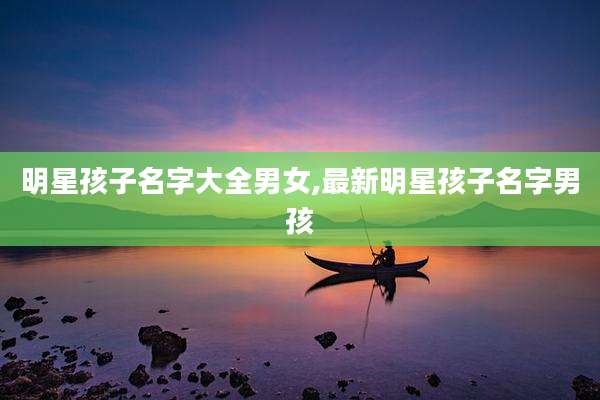明星孩子名字大全男女,最新明星孩子名字男孩