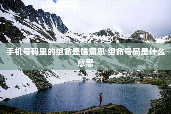 手机号码里的绝命是啥意思 绝命号码是什么意思