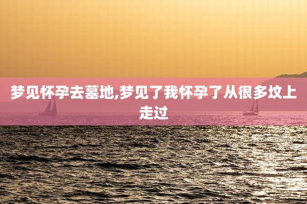 梦见怀孕去墓地,梦见了我怀孕了从很多坟上走过