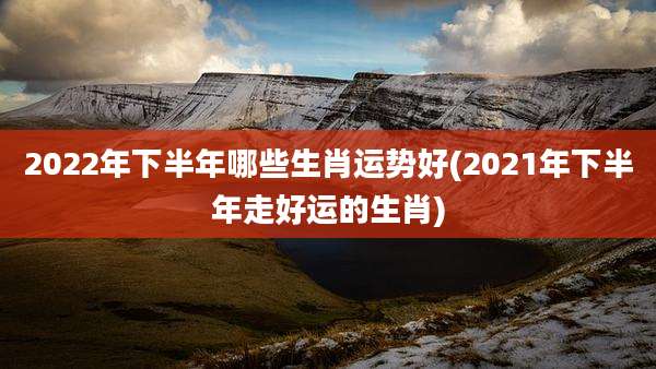 2022年下半年哪些生肖运势好(2021年下半年走好运的生肖)