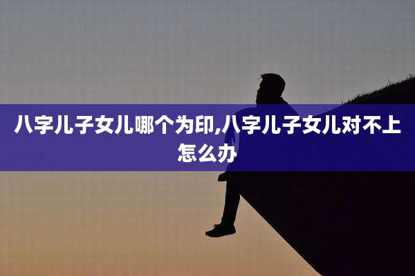 八字儿子女儿哪个为印,八字儿子女儿对不上怎么办