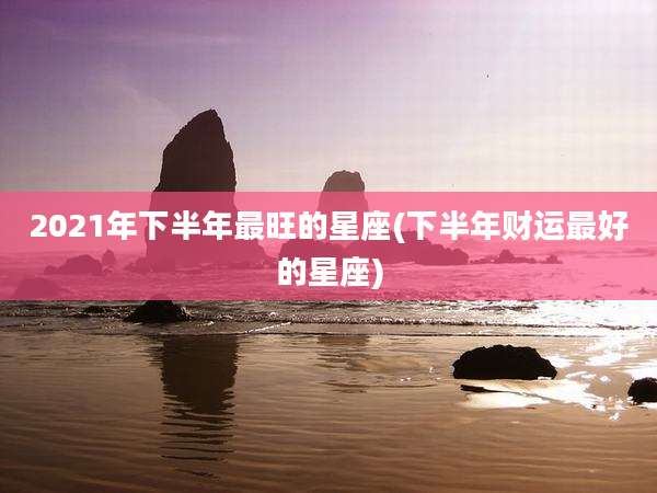 2021年下半年最旺的星座(下半年财运最好的星座)