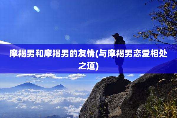 摩羯男和摩羯男的友情(与摩羯男恋爱相处之道)