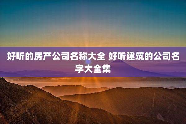 好听的房产公司名称大全 好听建筑的公司名字大全集