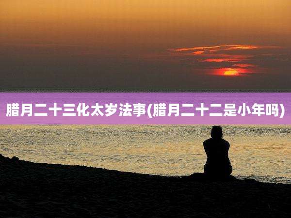 腊月二十三化太岁法事(腊月二十二是小年吗)