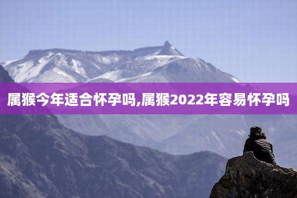 属猴今年适合怀孕吗,属猴2022年容易怀孕吗