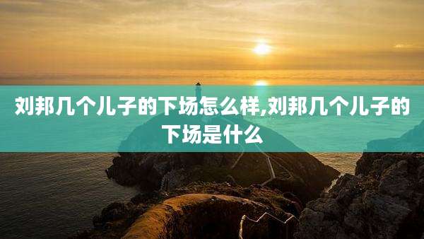 刘邦几个儿子的下场怎么样,刘邦几个儿子的下场是什么