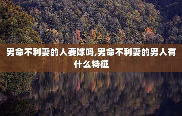 男命不利妻的人要嫁吗,男命不利妻的男人有什么特征