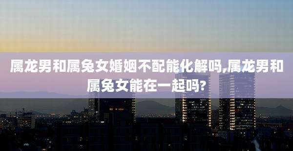 属龙男和属兔女婚姻不配能化解吗,属龙男和属兔女能在一起吗?