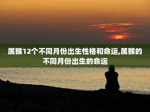 属猴12个不同月份出生性格和命运,属猴的不同月份出生的命运