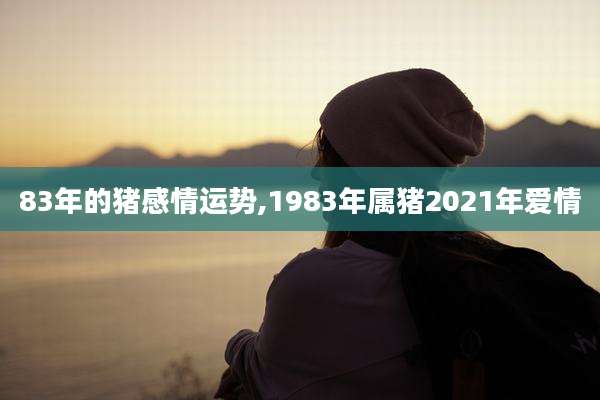 83年的猪感情运势,1983年属猪2021年爱情