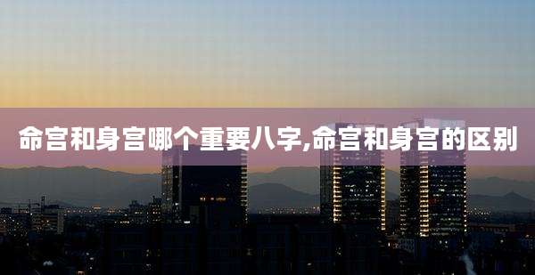 命宫和身宫哪个重要八字,命宫和身宫的区别