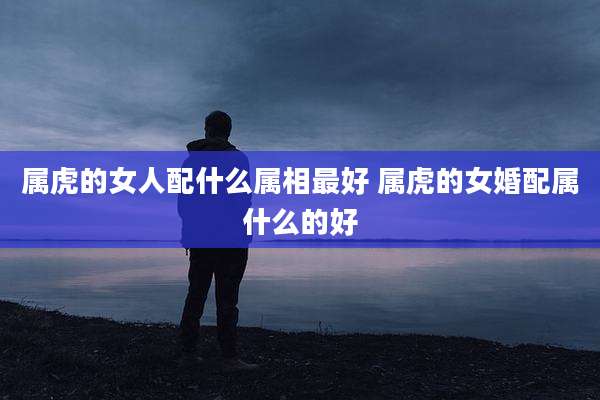 属虎的女人配什么属相最好 属虎的女婚配属什么的好