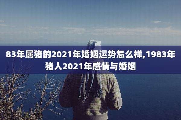83年属猪的2021年婚姻运势怎么样,1983年猪人2021年感情与婚姻