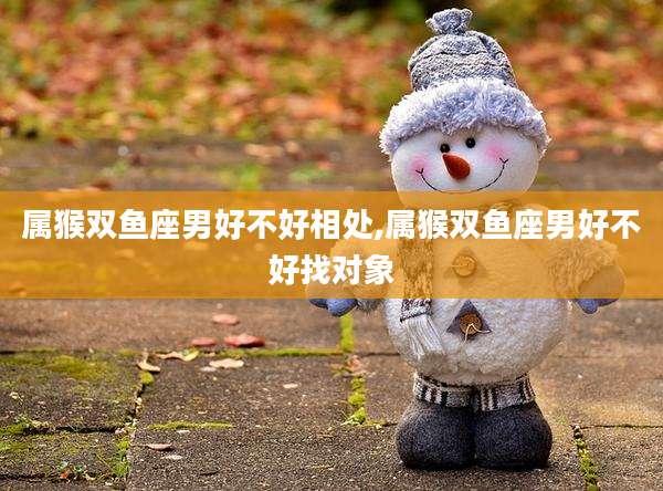 属猴双鱼座男好不好相处,属猴双鱼座男好不好找对象