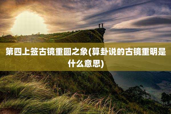 第四上签古镜重圆之象(算卦说的古镜重明是什么意思)