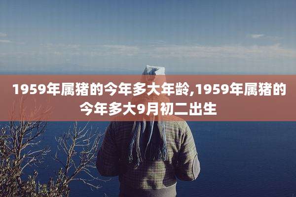 1959年属猪的今年多大年龄,1959年属猪的今年多大9月初二出生