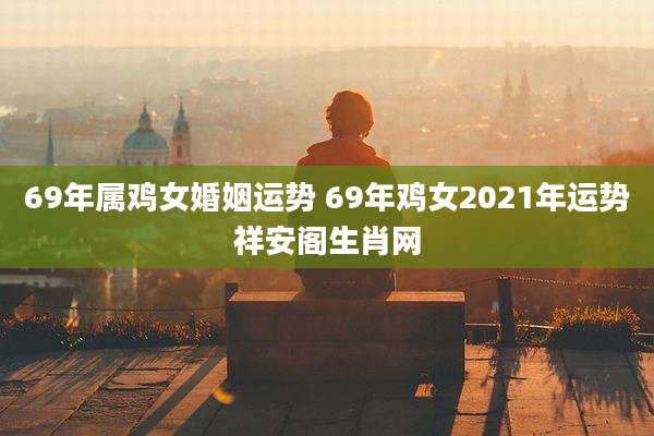 69年属鸡女婚姻运势 69年鸡女2021年运势祥安阁生肖网