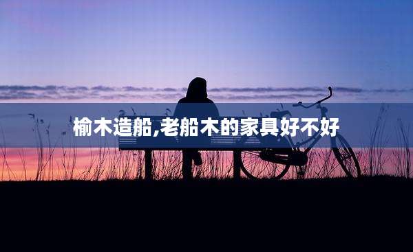 榆木造船,老船木的家具好不好
