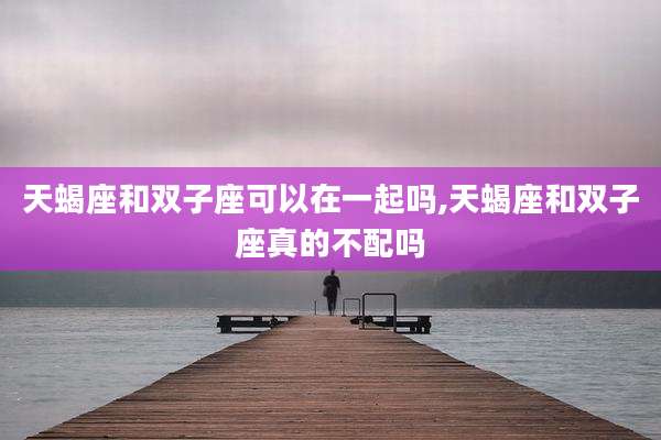 天蝎座和双子座可以在一起吗,天蝎座和双子座真的不配吗