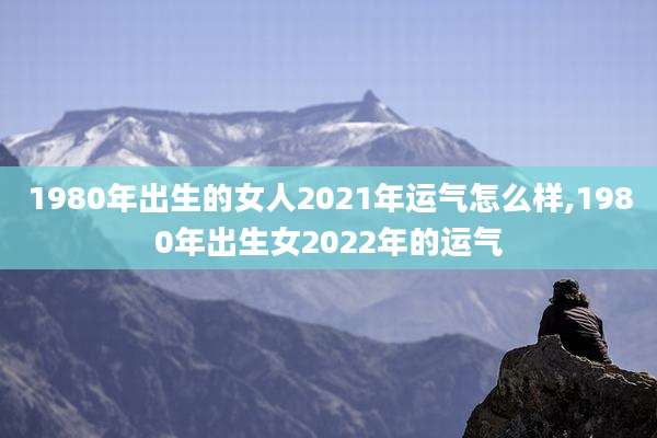 1980年出生的女人2021年运气怎么样,1980年出生女2022年的运气