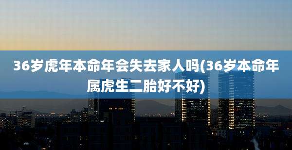 36岁虎年本命年会失去家人吗(36岁本命年属虎生二胎好不好)