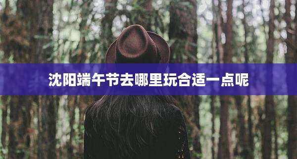 沈阳端午节去哪里玩合适一点呢