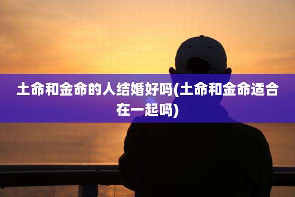 土命和金命的人结婚好吗(土命和金命适合在一起吗)