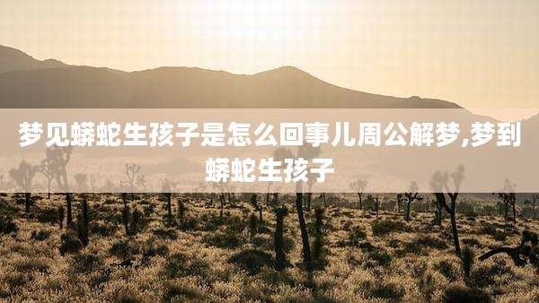 梦见蟒蛇生孩子是怎么回事儿周公解梦,梦到蟒蛇生孩子