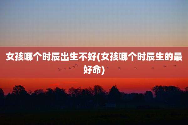 女孩哪个时辰出生不好(女孩哪个时辰生的最好命)