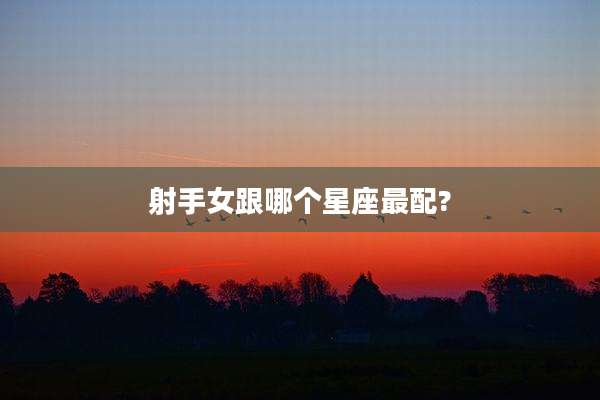 射手女跟哪个星座最配?