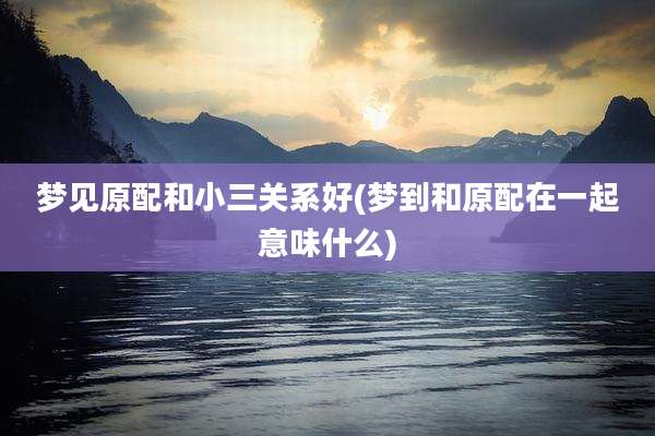 梦见原配和小三关系好(梦到和原配在一起意味什么)