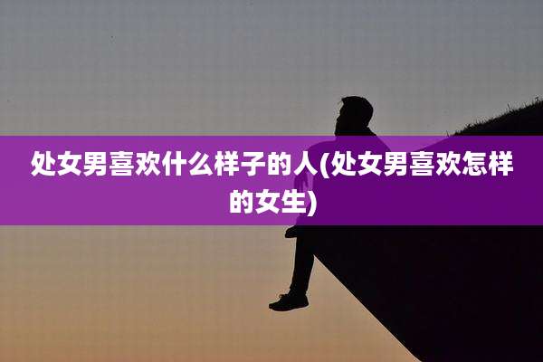 处女男喜欢什么样子的人(处女男喜欢怎样的女生)