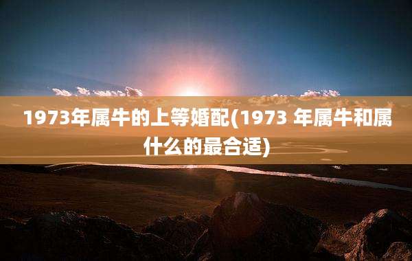 1973年属牛的上等婚配(1973 年属牛和属什么的最合适)