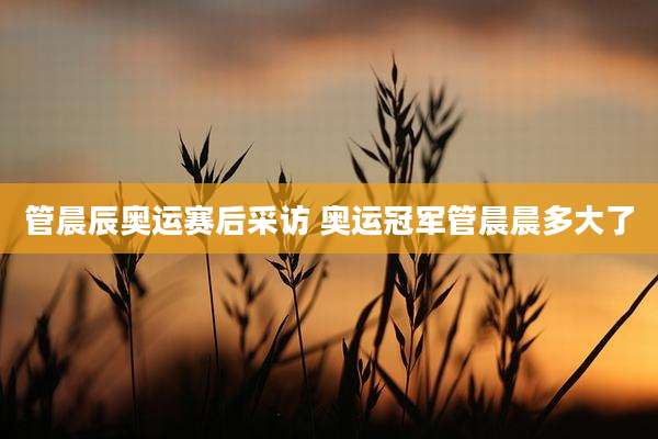 管晨辰奥运赛后采访 奥运冠军管晨晨多大了