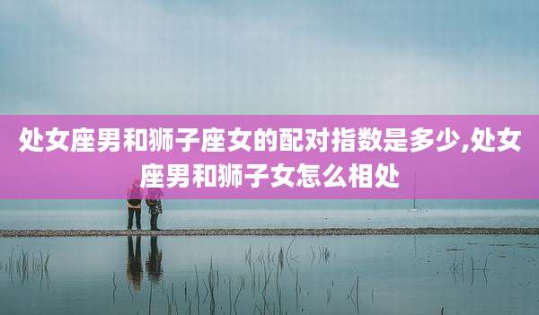 处女座男和狮子座女的配对指数是多少,处女座男和狮子女怎么相处