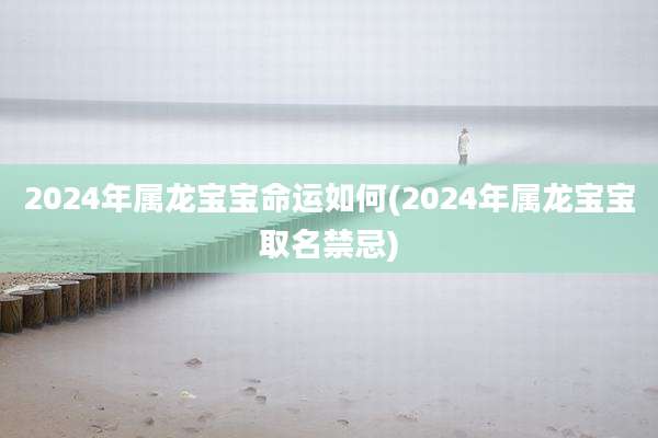 2024年属龙宝宝命运如何(2024年属龙宝宝取名禁忌)