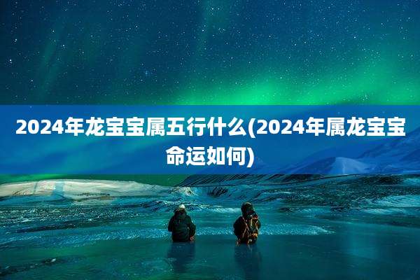 2024年龙宝宝属五行什么(2024年属龙宝宝命运如何)