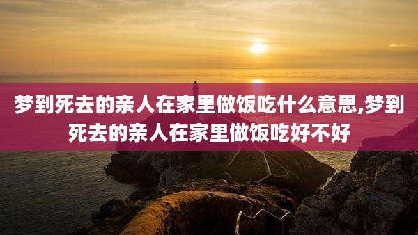 梦到死去的亲人在家里做饭吃什么意思,梦到死去的亲人在家里做饭吃好不好